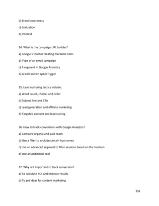 152
b) Brand awareness
c) Evaluation
d) Interest
24. What is the campaign URL builder?
a) Google’s tool for creating trackable URLs
b) Type of an email campaign
c) A segment in Google Analytics
d) A well-known spam trigger
25. Lead nurturing tactics include:
a) Word count, choice, and order
b) Subject line and CTA
c) Lead generation and affiliate marketing
d) Targeted content and lead scoring
26. How to track conversions with Google Analytics?
a) Compare organic and paid reach
b) Use a filter to exclude certain hostnames
c) Use an advanced segment to filter sessions based on the medium
d) Use an additional tool
27. Why is it important to track conversion?
a) To calculate ROI and improve results
b) To get ideas for content marketing
 
