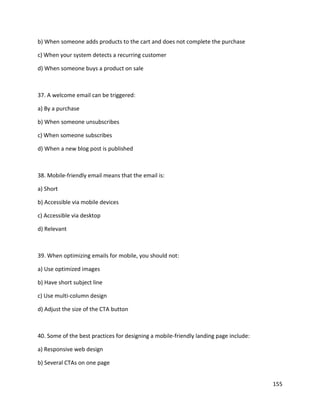 155
b) When someone adds products to the cart and does not complete the purchase
c) When your system detects a recurring customer
d) When someone buys a product on sale
37. A welcome email can be triggered:
a) By a purchase
b) When someone unsubscribes
c) When someone subscribes
d) When a new blog post is published
38. Mobile-friendly email means that the email is:
a) Short
b) Accessible via mobile devices
c) Accessible via desktop
d) Relevant
39. When optimizing emails for mobile, you should not:
a) Use optimized images
b) Have short subject line
c) Use multi-column design
d) Adjust the size of the CTA button
40. Some of the best practices for designing a mobile-friendly landing page include:
a) Responsive web design
b) Several CTAs on one page
 