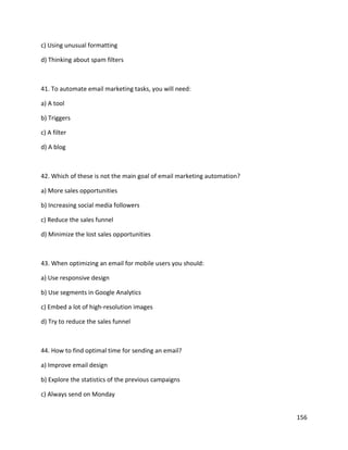 156
c) Using unusual formatting
d) Thinking about spam filters
41. To automate email marketing tasks, you will need:
a) A tool
b) Triggers
c) A filter
d) A blog
42. Which of these is not the main goal of email marketing automation?
a) More sales opportunities
b) Increasing social media followers
c) Reduce the sales funnel
d) Minimize the lost sales opportunities
43. When optimizing an email for mobile users you should:
a) Use responsive design
b) Use segments in Google Analytics
c) Embed a lot of high-resolution images
d) Try to reduce the sales funnel
44. How to find optimal time for sending an email?
a) Improve email design
b) Explore the statistics of the previous campaigns
c) Always send on Monday
 