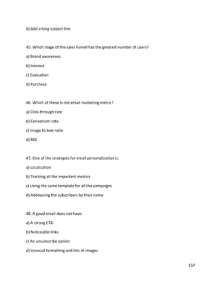 157
d) Add a long subject line
45. Which stage of the sales funnel has the greatest number of users?
a) Brand awareness
b) Interest
c) Evaluation
d) Purchase
46. Which of these is not email marketing metric?
a) Click-through rate
b) Conversion rate
c) Image to text ratio
d) ROI
47. One of the strategies for email personalization is:
a) Localization
b) Tracking all the important metrics
c) Using the same template for all the campaigns
d) Addressing the subscribers by their name
48. A good email does not have:
a) A strong CTA
b) Noticeable links
c) An unsubscribe option
d) Unusual formatting and lots of images
 