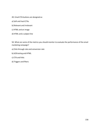 158
49. Email CTA buttons are designed as:
a) Soft and hard CTAs
b) Relevant and irrelevant
c) HTML and an image
d) HTML and a subject line
50. What are some of the metrics you should monitor to evaluate the performance of the email
marketing campaign?
a) Click-through rate and conversion rate
b) A/B testing and HTML
c) CTA and links
d) Triggers and filters
 