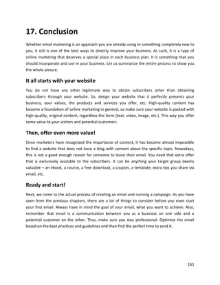 161
17. Conclusion
Whether email marketing is an approach you are already using or something completely new to
you, it still is one of the best ways to directly improve your business. As such, it is a type of
online marketing that deserves a special place in each business plan. It is something that you
should incorporate and use in your business. Let us summarize the entire process to show you
the whole picture.
It all starts with your website
You do not have any other legitimate way to obtain subscribers other than obtaining
subscribers through your website. So, design your website that it perfectly presents your
business, your values, the products and services you offer, etc. High-quality content has
become a foundation of online marketing in general, so make sure your website is packed with
high-quality, original content, regardless the form (text, video, image, etc.). This way you offer
some value to your visitors and potential customers.
Then, offer even more value!
Since marketers have recognized the importance of content, it has become almost impossible
to find a website that does not have a blog with content about the specific topic. Nowadays,
this is not a good enough reason for someone to leave their email. You need that extra offer
that is exclusively available to the subscribers. It can be anything your target group deems
valuable – an ebook, a course, a free download, a coupon, a template, extra tips you share via
email, etc.
Ready and start!
Next, we come to the actual process of creating an email and running a campaign. As you have
seen from the previous chapters, there are a lot of things to consider before you even start
your first email. Always have in mind the goal of your email, what you want to achieve. Also,
remember that email is a communication between you as a business on one side and a
potential customer on the other. Thus, make sure you stay professional. Optimize the email
based on the best practices and guidelines and then find the perfect time to send it.
 