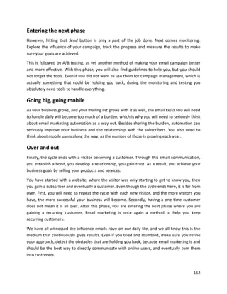 162
Entering the next phase
However, hitting that Send button is only a part of the job done. Next comes monitoring.
Explore the influence of your campaign, track the progress and measure the results to make
sure your goals are achieved.
This is followed by A/B testing, as yet another method of making your email campaign better
and more effective. With this phase, you will also find guidelines to help you, but you should
not forget the tools. Even if you did not want to use them for campaign management, which is
actually something that could be holding you back, during the monitoring and testing you
absolutely need tools to handle everything.
Going big, going mobile
As your business grows, and your mailing list grows with it as well, the email tasks you will need
to handle daily will become too much of a burden, which is why you will need to seriously think
about email marketing automation as a way out. Besides sharing the burden, automation can
seriously improve your business and the relationship with the subscribers. You also need to
think about mobile users along the way, as the number of those is growing each year.
Over and out
Finally, the cycle ends with a visitor becoming a customer. Through this email communication,
you establish a bond, you develop a relationship, you gain trust. As a result, you achieve your
business goals by selling your products and services.
You have started with a website, where the visitor was only starting to get to know you, then
you gain a subscriber and eventually a customer. Even though the cycle ends here, it is far from
over. First, you will need to repeat the cycle with each new visitor, and the more visitors you
have, the more successful your business will become. Secondly, having a one-time customer
does not mean it is all over. After this phase, you are entering the next phase where you are
gaining a recurring customer. Email marketing is once again a method to help you keep
recurring customers.
We have all witnessed the influence emails have on our daily life, and we all know this is the
medium that continuously gives results. Even if you tried and stumbled, make sure you refine
your approach, detect the obstacles that are holding you back, because email marketing is and
should be the best way to directly communicate with online users, and eventually turn them
into customers.
 