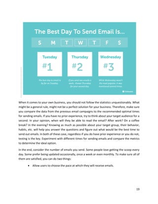 19
When it comes to your own business, you should not follow the statistics unquestionably. What
might be a general rule, might not be a perfect solution for your business. Therefore, make sure
you compare the data from the previous email campaigns to the recommended optimal times
for sending emails. If you have no prior experience, try to think about your target audience for a
second. In your opinion, when will they be able to read the email? After work? On a coffee
break? In the evening? Knowing as much as possible about your target group, their behavior,
habits, etc. will help you answer the questions and figure out what would be the best time to
send out emails. In both of these case, regardless if you do have prior experience or you do not,
testing is the key. Experiment with different times for sending emails and compare the metrics
to determine the ideal option.
In the end, consider the number of emails you send. Some people love getting the scoop every
day. Some prefer being updated occasionally, once a week or even monthly. To make sure all of
them are satisfied, you can do two things:
• Allow users to choose the pace at which they will receive emails.
 