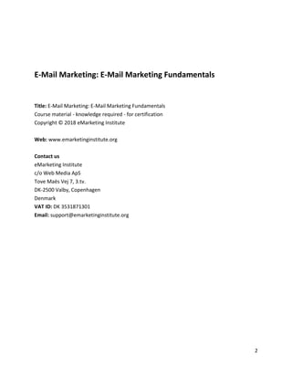 2
E-Mail Marketing: E-Mail Marketing Fundamentals
Title: E-Mail Marketing: E-Mail Marketing Fundamentals
Course material - knowledge required - for certification
Copyright © 2018 eMarketing Institute
Web: www.emarketinginstitute.org
Contact us
eMarketing Institute
c/o Web Media ApS
Tove Maës Vej 7, 3.tv.
DK-2500 Valby, Copenhagen
Denmark
VAT ID: DK 3531871301
Email: support@emarketinginstitute.org
 