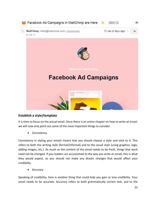21
Establish a style/template
It is time to focus on the actual email. Since there is an entire chapter on how to write an email,
we will now only point out some of the most important things to consider.
• Consistency
Consistency in styling your emails means that you should choose a style and stick to it. This
refers to both the writing style (formal/informal) and to the visual style (using graphics, logo,
adding images, etc.). As much as the content of the email needs to be fresh, things that work
need not be changed. If you readers are accustomed to the way you write an email, this is what
they would expect, so you should not make any drastic changes that would affect your
credibility.
• Accuracy
Speaking of credibility, here is another thing that could help you gain or lose credibility. Your
email needs to be accurate. Accuracy refers to both grammatically correct text, and to the
 