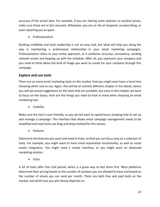 22
accuracy of the actual data. For example, if you are sharing some statistics or product prices,
make sure those are in fact accurate. Otherwise, you are at risk of recipients unsubscribing, or
even reporting you as spam.
• Professionalism
Building credibility and loyal readership is not an easy task, but what will help you along the
way is maintaining a professional relationship in your email marketing campaigns.
Professionalism refers to your entire approach, as it combines accuracy, consistency, sending
relevant emails and keeping up with the schedule. After all, you represent your company and
you need to think about the kind of image you want to create for your company through this
campaign.
Explore and use tools
There are so many email marketing tools on the market, that you might even have a hard time
choosing which one to use. Again, this will be an entirely different chapter in the ebook, where
you will see actual suggestions on the tools that are available, but since in this chapter we want
to focus on the basics, here are the things you need to have in mind when choosing an email
marketing tool:
• Usability
Make sure the tool is user-friendly, as you do not want to spend hours studying how to set up
and manage a campaign. The interface that allows email campaign management needs to be
simplified and most tools use drag-and-drop method for this reason.
• Features
Determine the features you want and need to have, so that you can focus only on a selection of
tools. For example, you might want to have email automation functionality, as well as social
media integration. You might need a simple interface, or you might want an advanced
marketing solution.
• Costs
A lot of tools offer free trial period, which is a great way to test them first. Most platforms
determine their pricing based on the number of contacts you are allowed to have and based on
the number of emails you can send per month. There are both free and paid tools on the
market, and which one you will choose depends on:
 