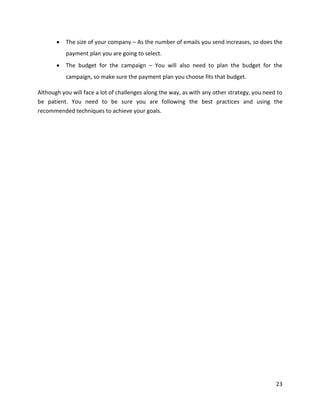 23
• The size of your company – As the number of emails you send increases, so does the
payment plan you are going to select.
• The budget for the campaign – You will also need to plan the budget for the
campaign, so make sure the payment plan you choose fits that budget.
Although you will face a lot of challenges along the way, as with any other strategy, you need to
be patient. You need to be sure you are following the best practices and using the
recommended techniques to achieve your goals.
 