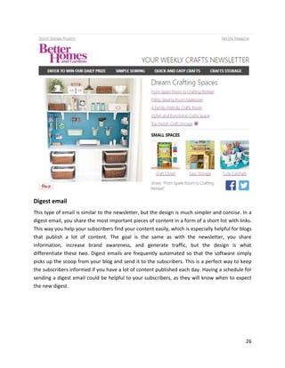 26
Digest email
This type of email is similar to the newsletter, but the design is much simpler and concise. In a
digest email, you share the most important pieces of content in a form of a short list with links.
This way you help your subscribers find your content easily, which is especially helpful for blogs
that publish a lot of content. The goal is the same as with the newsletter, you share
information, increase brand awareness, and generate traffic, but the design is what
differentiate these two. Digest emails are frequently automated so that the software simply
picks up the scoop from your blog and send it to the subscribers. This is a perfect way to keep
the subscribers informed if you have a lot of content published each day. Having a schedule for
sending a digest email could be helpful to your subscribers, as they will know when to expect
the new digest.
 