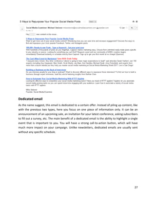 27
Dedicated email
As the name suggest, this email is dedicated to a certain offer. Instead of piling up content, like
with the previous two types, here you focus on one piece of information only. It can be an
announcement of an upcoming sale, an invitation for your latest conference, asking subscribers
to fill out a survey, etc. The main benefit of a dedicated email is the ability to highlight a single
event that is important to you. You will have a strong call-to-action button, which will have
much more impact on your campaign. Unlike newsletters, dedicated emails are usually sent
without any specific schedule.
 