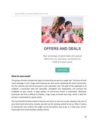29
One-to-one email
This group of emails includes the types of emails that are sent to a single user. The focus of such
email campaign is not a huge reach because you will not be contacting the entire community.
On the contrary, you will be focused on one subscriber only. The goal of this approach is to
establish a connection with the subscriber, strengthen the relationship, and increase the
credibility of your brand. A large portion of one-to-one emails is automated. Obviously,
businesses will find it difficult to handle a huge scope of emails each day, which is why this
process is automated to a great extent.
The main benefit of these emails is that you can focus on one user as you introduce the user to
your brand and community. Usually, you will use the existing content to do so. When it comes
to sharing the new content, this might not be the perfect way to go, as in that case, one-to-
many type of an email would be a better choice.
 
