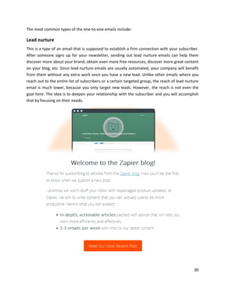 30
The most common types of the one-to-one emails include:
Lead nurture
This is a type of an email that is supposed to establish a firm connection with your subscriber.
After someone signs up for your newsletter, sending out lead nurture emails can help them
discover more about your brand, obtain even more free resources, discover more great content
on your blog, etc. Since lead nurture emails are usually automated, your company will benefit
from them without any extra work once you have a new lead. Unlike other emails where you
reach out to the entire list of subscribers or a certain targeted group, the reach of lead nurture
email is much lower, because you only target new leads. However, the reach is not even the
goal here. The idea is to deepen your relationship with the subscriber and you will accomplish
that by focusing on their needs.
 