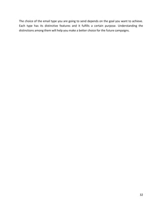 32
The choice of the email type you are going to send depends on the goal you want to achieve.
Each type has its distinctive features and it fulfills a certain purpose. Understanding the
distinctions among them will help you make a better choice for the future campaigns.
 