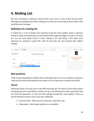 34
4. Mailing List
We have mentioned a mailing list several times so far, and it is time to dive into this topic.
Although you probably know what a mailing list is, there are many things to know about it that
could help your campaign.
Definition of a mailing list
A mailing list is a list of people who subscribe to get the email updates about a particular
website or blog. Email addresses can also be gathered through lead pages, on events, seminars,
etc. You can even collect emails in stores. However, the main thing is that these email
addresses are acquired in good faith, with the idea that the users provide their address
willingly.
Best practices
There are general guidelines to follow when collecting emails. It is in your company’s interest to
make sure you follow these guidelines to create a list from which your company will benefit.
Attract
Gathering emails is not easy, but it is the effort that pays off. You need to entice online visitors
into giving you their email address, and you can do so by offering some value, quality that they
will need and appreciate, so much that they willingly provide their email address. There are
several methods to attract users to join your mailing list:
• Premium offer – Offer premium content for subscribers only
• Blog update – Send regular updates via a newsletter
 