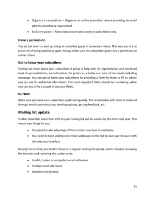 35
• Organize a competition – Organize an online promotion where providing an email
address would be a requirement
• Exclusive access – Allow exclusive or early access to subscribers only
Have a permission
You do not want to end up being an uninvited guest in someone's inbox. This way you are at
great risk of being marked as spam. Always make sure the subscribers grant you a permission to
contact them.
Get to know your subscribers
Finding out more about your subscribers is going to help with list segmentation and increased
level of personalization, and ultimately this produces a better outcome of the email marketing
campaign. You can get to know your subscribers by providing a form for them to fill in, where
you can ask for additional information. The most important fields should be mandatory, while
you can also offer a couple of optional fields.
Nurture
Make sure you keep your subscribers updated regularly. The relationship with them is nurtured
through email communication, sending updates, getting feedback, etc.
Mailing list update
Studies show that more than 20% of your mailing list will be useless by this time next year. This
means two things for you:
• You need to take advantage of the contacts you have immediately
• You need to keep adding new email addresses to the list to keep up the pace with
the ones you have lost
Having this in mind, you need to focus on a regular mailing list update, which includes reviewing
the contacts and removing the useless ones:
• Invalid, broken or misspelled email addresses
• Inactive email addresses
• Domains that bounce
 
