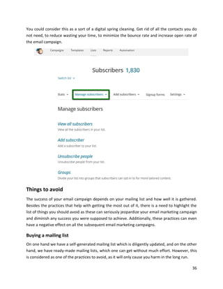 36
You could consider this as a sort of a digital spring cleaning. Get rid of all the contacts you do
not need, to reduce wasting your time, to minimize the bounce rate and increase open rate of
the email campaign.
Things to avoid
The success of your email campaign depends on your mailing list and how well it is gathered.
Besides the practices that help with getting the most out of it, there is a need to highlight the
list of things you should avoid as these can seriously jeopardize your email marketing campaign
and diminish any success you were supposed to achieve. Additionally, these practices can even
have a negative effect on all the subsequent email marketing campaigns.
Buying a mailing list
On one hand we have a self-generated mailing list which is diligently updated, and on the other
hand, we have ready-made mailing lists, which one can get without much effort. However, this
is considered as one of the practices to avoid, as it will only cause you harm in the long run.
 