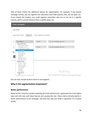 40
Each of these criteria has additional options for segmentation. For example, if you choose
campaign activity, you can segment the subscribers who have opened, click, did not open, etc.
If you choose the location, you could segment subscribers who are or are not in a specific
country, within a certain distance from a specific place, etc.
You can even include several criteria in one segment.
Why is list segmentation important?
Better performance
Based on the numerous studies analyzing the email performance, segmented lists have higher
open and click rate, with lower bounce and unsubscribe rate. These metrics directly lead to a
better performance of the campaign, and they also help you build a reputation of a trusted
sender.
 