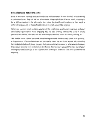 41
Subscribers are not all the same
Have in mind that although all subscribers have shown interest in your business by subscribing
to your newsletter, they still are not all the same. They might have different needs, they might
be at different points in the sales cycle, they might live in different locations, or they speak a
different language. All of these affect the kinds of emails you will be sending.
When you segment email contacts, you target the emails to a specific, narrow group, and your
email campaign becomes more engaging. You are able to truly address the users in a fully
personalized manner, in a way they are most likely to respond, either by clicking, sharing, etc.
The bottom line is – when you think about mailing list think about quality, rather than quantity.
A huge number of subscribers does not necessarily mean you are doing a great job. A mailing
list needs to include only those contacts that are genuinely interested in what you do, because
those could become your customers in the future. To make sure you get the most out of your
mailing list, take advantage of the segmentation techniques and make sure your update the list
regularly.
 