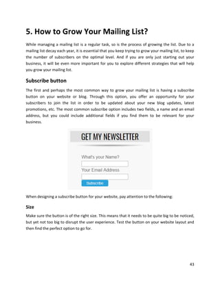 43
5. How to Grow Your Mailing List?
While managing a mailing list is a regular task, so is the process of growing the list. Due to a
mailing list decay each year, it is essential that you keep trying to grow your mailing list, to keep
the number of subscribers on the optimal level. And if you are only just starting out your
business, it will be even more important for you to explore different strategies that will help
you grow your mailing list.
Subscribe button
The first and perhaps the most common way to grow your mailing list is having a subscribe
button on your website or blog. Through this option, you offer an opportunity for your
subscribers to join the list in order to be updated about your new blog updates, latest
promotions, etc. The most common subscribe option includes two fields, a name and an email
address, but you could include additional fields if you find them to be relevant for your
business.
When designing a subscribe button for your website, pay attention to the following:
Size
Make sure the button is of the right size. This means that it needs to be quite big to be noticed,
but yet not too big to disrupt the user experience. Test the button on your website layout and
then find the perfect option to go for.
 