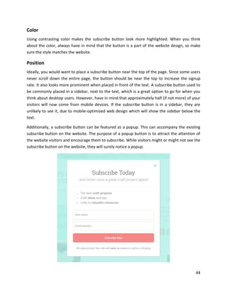 44
Color
Using contrasting color makes the subscribe button look more highlighted. When you think
about the color, always have in mind that the button is a part of the website design, so make
sure the style matches the website.
Position
Ideally, you would want to place a subscribe button near the top of the page. Since some users
never scroll down the entire page, the button should be near the top to increase the signup
rate. It also looks more prominent when placed in front of the text. A subscribe button used to
be commonly placed in a sidebar, next to the text, which is a great option to go for when you
think about desktop users. However, have in mind that approximately half (if not more) of your
visitors will now come from mobile devices. If the subscribe button is in a sidebar, they are
unlikely to see it, due to mobile-optimized web design which will show the sidebar below the
text.
Additionally, a subscribe button can be featured as a popup. This can accompany the existing
subscribe button on the website. The purpose of a popup button is to attract the attention of
the website visitors and encourage them to subscribe. While visitors might or might not see the
subscribe button on the website, they will surely notice a popup.
 