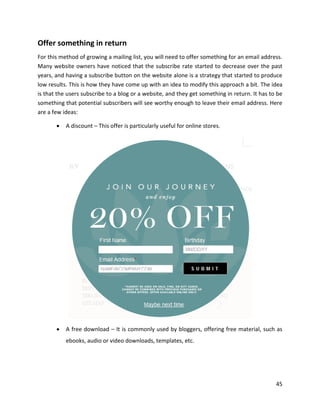 45
Offer something in return
For this method of growing a mailing list, you will need to offer something for an email address.
Many website owners have noticed that the subscribe rate started to decrease over the past
years, and having a subscribe button on the website alone is a strategy that started to produce
low results. This is how they have come up with an idea to modify this approach a bit. The idea
is that the users subscribe to a blog or a website, and they get something in return. It has to be
something that potential subscribers will see worthy enough to leave their email address. Here
are a few ideas:
• A discount – This offer is particularly useful for online stores.
• A free download – It is commonly used by bloggers, offering free material, such as
ebooks, audio or video downloads, templates, etc.
 