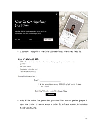 46
• A coupon – This option is particularly useful for stores, restaurants, cafes, etc.
• Early access – With this special offer your subscribers will first get the glimpse of
your new product or service, which is perfect for software release, subscription-
based websites, etc.
 