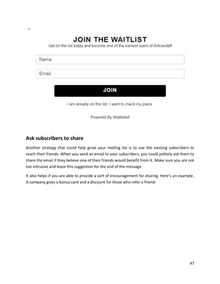 47
Ask subscribers to share
Another strategy that could help grow your mailing list is to use the existing subscribers to
reach their friends. When you send an email to your subscribers, you could politely ask them to
share the email if they believe one of their friends would benefit from it. Make sure you are not
too intrusive and leave this suggestion for the end of the message.
It also helps if you are able to provide a sort of encouragement for sharing. Here’s an example.
A company gives a bonus card and a discount for those who refer a friend:
 