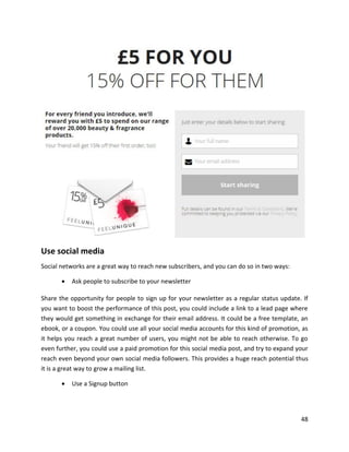 48
Use social media
Social networks are a great way to reach new subscribers, and you can do so in two ways:
• Ask people to subscribe to your newsletter
Share the opportunity for people to sign up for your newsletter as a regular status update. If
you want to boost the performance of this post, you could include a link to a lead page where
they would get something in exchange for their email address. It could be a free template, an
ebook, or a coupon. You could use all your social media accounts for this kind of promotion, as
it helps you reach a great number of users, you might not be able to reach otherwise. To go
even further, you could use a paid promotion for this social media post, and try to expand your
reach even beyond your own social media followers. This provides a huge reach potential thus
it is a great way to grow a mailing list.
• Use a Signup button
 