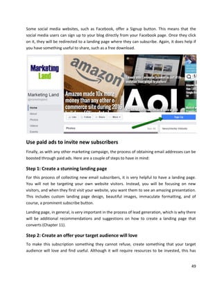 49
Some social media websites, such as Facebook, offer a Signup button. This means that the
social media users can sign up to your blog directly from your Facebook page. Once they click
on it, they will be redirected to a landing page where they can subscribe. Again, it does help if
you have something useful to share, such as a free download.
Use paid ads to invite new subscribers
Finally, as with any other marketing campaign, the process of obtaining email addresses can be
boosted through paid ads. Here are a couple of steps to have in mind:
Step 1: Create a stunning landing page
For this process of collecting new email subscribers, it is very helpful to have a landing page.
You will not be targeting your own website visitors. Instead, you will be focusing on new
visitors, and when they first visit your website, you want them to see an amazing presentation.
This includes custom landing page design, beautiful images, immaculate formatting, and of
course, a prominent subscribe button.
Landing page, in general, is very important in the process of lead generation, which is why there
will be additional recommendations and suggestions on how to create a landing page that
converts (Chapter 11).
Step 2: Create an offer your target audience will love
To make this subscription something they cannot refuse, create something that your target
audience will love and find useful. Although it will require resources to be invested, this has
 
