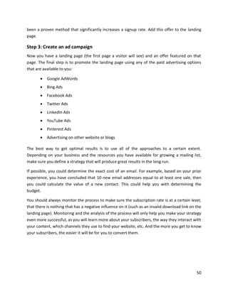 50
been a proven method that significantly increases a signup rate. Add this offer to the landing
page.
Step 3: Create an ad campaign
Now you have a landing page (the first page a visitor will see) and an offer featured on that
page. The final step is to promote the landing page using any of the paid advertising options
that are available to you:
• Google AdWords
• Bing Ads
• Facebook Ads
• Twitter Ads
• LinkedIn Ads
• YouTube Ads
• Pinterest Ads
• Advertising on other website or blogs
The best way to get optimal results is to use all of the approaches to a certain extent.
Depending on your business and the resources you have available for growing a mailing list,
make sure you define a strategy that will produce great results in the long run.
If possible, you could determine the exact cost of an email. For example, based on your prior
experience, you have concluded that 10 new email addresses equal to at least one sale, then
you could calculate the value of a new contact. This could help you with determining the
budget.
You should always monitor the process to make sure the subscription rate is at a certain level,
that there is nothing that has a negative influence on it (such as an invalid download link on the
landing page). Monitoring and the analysis of the process will only help you make your strategy
even more successful, as you will learn more about your subscribers, the way they interact with
your content, which channels they use to find your website, etc. And the more you get to know
your subscribers, the easier it will be for you to convert them.
 