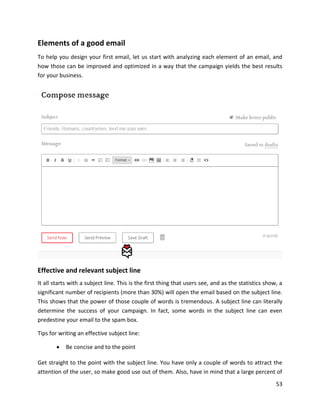 53
Elements of a good email
To help you design your first email, let us start with analyzing each element of an email, and
how those can be improved and optimized in a way that the campaign yields the best results
for your business.
Effective and relevant subject line
It all starts with a subject line. This is the first thing that users see, and as the statistics show, a
significant number of recipients (more than 30%) will open the email based on the subject line.
This shows that the power of those couple of words is tremendous. A subject line can literally
determine the success of your campaign. In fact, some words in the subject line can even
predestine your email to the spam box.
Tips for writing an effective subject line:
• Be concise and to the point
Get straight to the point with the subject line. You have only a couple of words to attract the
attention of the user, so make good use out of them. Also, have in mind that a large percent of
 
