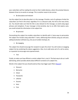 54
your subscribers will be reading the email on their mobile devices, where the preview features
between three to six words on average. This is another reason to be concise.
• Be descriptive and relevant
Use the subject line to describe what is in the message. Provide a sort of a glimpse of what the
subscribers can find in the email, regardless if it is a discount code, the link to the new article,
etc. You should make sure that the title is also relevant to the message, so avoid using vague
phrases and metaphors. If your message is time-sensitive, due to an offer that expires soon,
you could include this information in the subject line.
• Be personal
Personalizing the subject line enables subscribers to identify with it. Some ways to personalize
the subject line include using subscriber's’ name, addressing them directly using you and your,
adding localization attribute (e.g. See you at London meetup), etc.
• Be engaging
The subject line should encourage the recipient to open the email. You will create an engaging
subject line by combining the above suggestions. Also, try to add some sort of a call to action,
or a question to encourage more opened emails.
• Test
Finally, to make sure how efficient a certain subject line is, test it. The best way to do so is with
A/B testing, which provides details about different variations of a subject line.
Words in the subject line you should avoid as they may trigger spam filters (Source):
• Discount
• Best price
• Check
• Passwords
• Lifetime
• Success
• Here
• Free
 
