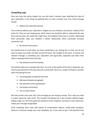 55
Compelling copy
Once you have the catchy subject line, you will need a relevant copy. Reaching the inbox of
your subscribers is one thing, but getting them to read is another one. Your email message
should:
• Address the subscriber directly
Try to directly address your subscribers. Imagine you are writing to one person, instead of the
entire list. They are your target group, which means you should be able to understand the way
they communicate, the needs they might have, the problems they have to resolve. Addressing
them personally, helps you establish a better relationship, which eventually increases
conversion rate.
• Be relevant and concise
You should send an email when you have something to say. Having this in mind, you do not
want to waste any words and beat around the bush. Get straight to the point. A concise and
relevant message is something your subscribers will appreciate, especially now when their
inbox is swamped with emails each day.
• Pay attention to the formatting
Formatting makes your message look nicer. As much as the quality of the text is important, you
need to pay attention to the way that text is presented. Here are a couple of things to consider
when formatting the text:
• Use paragraphs to separate text units
• Add space between paragraphs
• Pay attention to the capitalization
• Use proper punctuation
• Use a custom layout
Not every email is the same. Nor is the message you are trying to convey. This is why you need
a custom layout for each email. This includes formatting, but it also includes adding images,
adding a logo, etc. All of this grabs the attention of the recipients, and what is more important,
makes your message recognizable.
Email marketing tools come with plenty of customization options, ready-made templates,
features to help you design your own templates, etc. If you want to get a full potential from
 