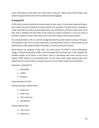 56
email marketing, you will need one of the tools to help you. With custom email design, your
email messages will look much more professional and engaging.
A strong CTA
A CTA (call to action) should be the central point of your email. It is the most important thing in
your email if you want recipients to take an action. For example, if the goal of your campaign is
to get subscribers to read your latest blog article, you will feature a CTA that invites them to do
that, with a clickable CTA that leads to the article you want to promote. In case you want to
promote a product in your online store, your CTA will be linked to that specific product.
You should consider a CTA as a sort of a bridge between the email recipient and your final goal.
The purpose of the CTA is to invite subscribers to go beyond the email, to interact with you by
watching your video, downloading a free guide, or simply visiting your website.
Email buttons are designed in two ways. You could either use HTML or insert predesigned
images. The good thing about HTML is that the button will be shown even if the recipient has
disabled images to be shown in the emails, which is something most email services do by
default. HTML buttons are also loaded faster. On the other hand, image buttons offer more
opportunity for customization, as you get access to a much wider range of visual elements.
In general, a strong CTA is:
• Actionable
• Visible
• Relevant
Some examples of a CTA:
CTAs for purchase related emails:
• Show now
• Order now
• Yes! I want one.
• Get 50% off
Content related CTAs:
• Learn more
• Read more
 
