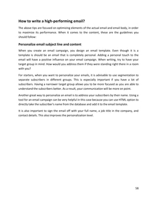 58
How to write a high-performing email?
The above tips are focused on optimizing elements of the actual email and email body, in order
to maximize its performance. When it comes to the content, these are the guidelines you
should follow:
Personalize email subject line and content
When you create an email campaign, you design an email template. Even though it is a
template is should be an email that is completely personal. Adding a personal touch to the
email will have a positive influence on your email campaign. When writing, try to have your
target group in mind. How would you address them if they were standing right there in a room
with you?
For starters, when you want to personalize your emails, it is advisable to use segmentation to
separate subscribers in different groups. This is especially important if you have a lot of
subscribers. Having a narrower target group allows you to be more focused as you are able to
understand the subscribers better. As a result, your communication will be more on point.
Another great way to personalize an email is to address your subscribers by their name. Using a
tool for an email campaign can be very helpful in this case because you can use HTML option to
directly take the subscriber's name from the database and add it to the email template.
It is also important to sign the email off with your full name, a job title in the company, and
contact details. This also improves the personalization level.
 