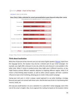 59
Image: http://www.marketingsherpa.com/1news/chartofweek-02-22-11-lp.htm
Think about localization
More than 70 percent of the internet users are not native English speakers (Source). Apart from
the language barrier, the location may also be a relevant part of your email campaign. For
example, you might offer a discount in one city, while the same discount is not available in the
other cities. When it comes to product prices, they might vary in different countries, or you
might feature entirely different websites adjusted to targeting different regions. What it all
means is that thinking about location, as well as other cultural aspects, will have a positive
influence on your email marketing, allowing you to create a fully custom campaign.
Having your end users in mind is always a good approach to use when building a strategy
because your goal is to connect with those users. And the best way to do so is by knowing their
interest, needs, etc.
One way you could localize is to use a salutation in a subscriber’s native language, even if the
rest of the email is English. Also, try to segment the mailing list based on the location criteria
 