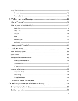 6
Less reliable metrics................................................................................................................. 72
Open rate.......................................................................................................................................72
Unsubscribe rate............................................................................................................................73
9. A/B Test of an Email Campaign ........................................................................ 76
What is A/B testing?................................................................................................................. 76
What to test in an email campaign? ........................................................................................ 77
Subject line.....................................................................................................................................78
Call to action ..................................................................................................................................80
Body text........................................................................................................................................80
Offer...............................................................................................................................................81
Personalization...............................................................................................................................82
Localization ....................................................................................................................................82
How to conduct A/B testing?................................................................................................... 82
10. Lead Nurturing............................................................................................... 86
What is lead nurturing? ........................................................................................................... 86
Sales funnel .............................................................................................................................. 86
How to nurture the relationship? ............................................................................................ 87
Build relationship gradually ...........................................................................................................87
Predict the need.............................................................................................................................87
Be relevant.....................................................................................................................................88
Lead nurturing tactics .............................................................................................................. 88
Targeted content ...........................................................................................................................88
Lead scoring ...................................................................................................................................89
Seizing the moment.......................................................................................................................90
Collaboration of sales and marketing ...................................................................................... 91
11. Increasing Conversions with Email Marketing................................................ 93
Conversions in email marketing............................................................................................... 93
Defining a conversion............................................................................................................... 93
 