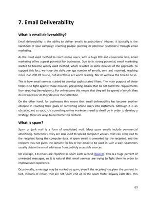 63
7. Email Deliverability
What is email deliverability?
Email deliverability is the ability to deliver emails to subscribers’ inboxes. It basically is the
likelihood of your campaign reaching people (existing or potential customers) through email
marketing.
As the most used method to reach online users, with a huge ROI and conversion rate, email
marketing offers a great potential for businesses. Due to its strong potential, email marketing
started to become widely used method, which resulted in some misuses of the approach. To
support this fact, we have the daily average number of emails, sent and received, reaching
more than 200. Of course, not all of those are worth reading. Nor do we have the time to do so.
This is how email services started to develop sophisticated filters. The main purpose of these
filters is to fight against those misuses, preventing emails that do not fulfill the requirements
from reaching the recipients. For online users this means that they will be spared of emails they
do not need nor do they deserve their attention.
On the other hand, for businesses this means that email deliverability has become another
obstacle in reaching their goals of converting online users into customers. Although it is an
obstacle, and as such, it is something online marketers need to dwell on in order to develop a
strategy, there are ways to overcome this obstacle.
What is spam?
Spam or junk mail is a form of unsolicited mail. Most spam emails include commercial
advertising. Sometimes, they are also used to spread computer viruses, that can even lead to
the recipient losing the computer data. A spam email is unwanted by the recipient, and the
recipient has not given the consent for his or her email to be used in such a way. Spammers
usually obtain the email addresses from publicly accessible sources.
On average, 1.8 emails are reported as spam each second (Source). This is a huge percent of
unwanted messages, so it is natural that email services are trying to fight them in order to
improve user experience.
Occasionally, a message may be marked as spam, even if the recipient has given the consent. In
fact, millions of emails that are not spam end up in the spam folder anyway each day. This
 