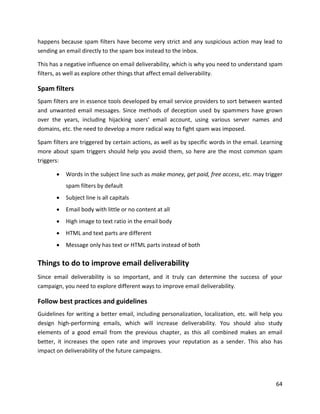 64
happens because spam filters have become very strict and any suspicious action may lead to
sending an email directly to the spam box instead to the inbox.
This has a negative influence on email deliverability, which is why you need to understand spam
filters, as well as explore other things that affect email deliverability.
Spam filters
Spam filters are in essence tools developed by email service providers to sort between wanted
and unwanted email messages. Since methods of deception used by spammers have grown
over the years, including hijacking users’ email account, using various server names and
domains, etc. the need to develop a more radical way to fight spam was imposed.
Spam filters are triggered by certain actions, as well as by specific words in the email. Learning
more about spam triggers should help you avoid them, so here are the most common spam
triggers:
• Words in the subject line such as make money, get paid, free access, etc. may trigger
spam filters by default
• Subject line is all capitals
• Email body with little or no content at all
• High image to text ratio in the email body
• HTML and text parts are different
• Message only has text or HTML parts instead of both
Things to do to improve email deliverability
Since email deliverability is so important, and it truly can determine the success of your
campaign, you need to explore different ways to improve email deliverability.
Follow best practices and guidelines
Guidelines for writing a better email, including personalization, localization, etc. will help you
design high-performing emails, which will increase deliverability. You should also study
elements of a good email from the previous chapter, as this all combined makes an email
better, it increases the open rate and improves your reputation as a sender. This also has
impact on deliverability of the future campaigns.
 