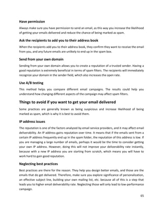 65
Have permission
Always make sure you have permission to send an email, as this way you increase the likelihood
of getting your emails delivered and reduce the chance of being marked as spam.
Ask the recipients to add you to their address book
When the recipients add you to their address book, they confirm they want to receive the email
from you, and any future emails are unlikely to end up in the spam box.
Send from your own domain
Sending from your own domain allows you to create a reputation of a trusted sender. Having a
good reputation is extremely beneficial in terms of spam filters. The recipients will immediately
recognize your domain in the sender field, which also increases the open rate.
Use A/B testing
This method helps you compare different email campaigns. The results could help you
understand how changing different aspects of the campaign may affect spam filters.
Things to avoid if you want to get your email delivered
Some practices are generally known as being suspicious and increase likelihood of being
marked as spam, which is why it is best to avoid them.
IP address issues
The reputation is one of the factors analyzed by email service providers, and it may affect email
deliverability. An IP address gains reputation over time. It means that if the emails sent from a
certain IP address frequently end up in the spam folder, the reputation of this address is low. If
you are managing a large number of emails, perhaps it would be the time to consider getting
your own IP address. However, doing this will not improve your deliverability rate instantly,
because with a new IP address you are starting from scratch, which means you will have to
work hard to gain good reputation.
Neglecting best practices
Best practices are there for the reason. They help you design better emails, and those are the
emails that do get delivered. Therefore, make sure you explore significance of personalization,
an effective subject line, building your own mailing list, etc. because all of this is a step that
leads you to higher email deliverability rate. Neglecting those will only lead to low-performance
campaign.
 