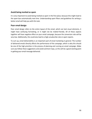 66
Avoid being marked as spam
It is very important to avoid being marked as spam in the first place, because this might lead to
the spam box automatically next time. Understanding spam filters and guidelines for writing a
better email will help you with this task.
Poor email design
Poor email design refers to the entire layout of the email, which can lack visual elements, it
might have confusing formatting, or it might not be mobile-friendly. All of these aspects
together will have negative effect on your email campaign, because the conversion rate will be
very low. Additionally, this could also lead to a high unsubscribe rate or spam reports.
To sum up, email deliverability is an important part of email marketing in general. The number
of delivered emails directly affects the performance of the campaign, which is why this should
be one of the high priorities in the process of planning and running an email campaign. Make
sure you follow these suggestions and avoid common traps, as this will be a good starting point
in getting your email message delivered.
 