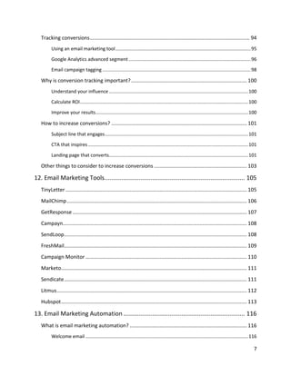 7
Tracking conversions................................................................................................................ 94
Using an email marketing tool.......................................................................................................95
Google Analytics advanced segment.............................................................................................96
Email campaign tagging .................................................................................................................98
Why is conversion tracking important?................................................................................. 100
Understand your influence..........................................................................................................100
Calculate ROI................................................................................................................................100
Improve your results....................................................................................................................100
How to increase conversions? ............................................................................................... 101
Subject line that engages.............................................................................................................101
CTA that inspires..........................................................................................................................101
Landing page that converts..........................................................................................................101
Other things to consider to increase conversions ................................................................. 103
12. Email Marketing Tools.................................................................................. 105
TinyLetter ............................................................................................................................... 105
MailChimp.............................................................................................................................. 106
GetResponse .......................................................................................................................... 107
Campayn................................................................................................................................. 108
SendLoop................................................................................................................................ 108
FreshMail................................................................................................................................ 109
Campaign Monitor ................................................................................................................. 110
Marketo.................................................................................................................................. 111
Sendicate................................................................................................................................ 111
Litmus..................................................................................................................................... 112
Hubspot.................................................................................................................................. 113
13. Email Marketing Automation....................................................................... 116
What is email marketing automation? .................................................................................. 116
Welcome email ............................................................................................................................116
 