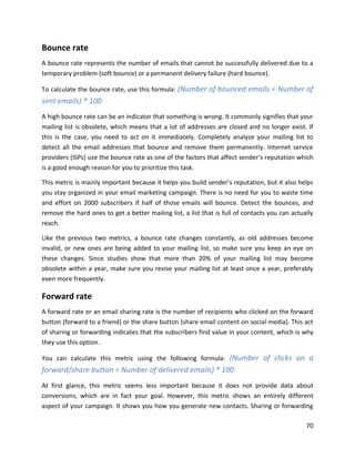 70
Bounce rate
A bounce rate represents the number of emails that cannot be successfully delivered due to a
temporary problem (soft bounce) or a permanent delivery failure (hard bounce).
To calculate the bounce rate, use this formula: (Number of bounced emails ÷ Number of
sent emails) * 100
A high bounce rate can be an indicator that something is wrong. It commonly signifies that your
mailing list is obsolete, which means that a lot of addresses are closed and no longer exist. If
this is the case, you need to act on it immediately. Completely analyze your mailing list to
detect all the email addresses that bounce and remove them permanently. Internet service
providers (ISPs) use the bounce rate as one of the factors that affect sender’s reputation which
is a good enough reason for you to prioritize this task.
This metric is mainly important because it helps you build sender’s reputation, but it also helps
you stay organized in your email marketing campaign. There is no need for you to waste time
and effort on 2000 subscribers if half of those emails will bounce. Detect the bounces, and
remove the hard ones to get a better mailing list, a list that is full of contacts you can actually
reach.
Like the previous two metrics, a bounce rate changes constantly, as old addresses become
invalid, or new ones are being added to your mailing list, so make sure you keep an eye on
these changes. Since studies show that more than 20% of your mailing list may become
obsolete within a year, make sure you revise your mailing list at least once a year, preferably
even more frequently.
Forward rate
A forward rate or an email sharing rate is the number of recipients who clicked on the forward
button (forward to a friend) or the share button (share email content on social media). This act
of sharing or forwarding indicates that the subscribers find value in your content, which is why
they use this option.
You can calculate this metric using the following formula: (Number of clicks on a
forward/share button ÷ Number of delivered emails) * 100
At first glance, this metric seems less important because it does not provide data about
conversions, which are in fact your goal. However, this metric shows an entirely different
aspect of your campaign. It shows you how you generate new contacts. Sharing or forwarding
 
