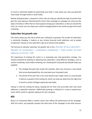 71
an email is extremely helpful for generating new leads. It also shows you how you generate
those leads, through emails or social media.
Besides lead generation, a forward or share rate can help you identify the type of content that
gets the most exposure. Monitoring this metric from campaign to campaign can show you the
types of articles or offers that are most popular among your subscribers, as they are shared the
most. As a result, you can shape your content strategy based on the results you get from email
marketing.
Subscriber list growth rate
This metric shows you the rate at which your mailing list is growing. The number of subscribers
is constantly changing. It reduces as you remove bounced email addresses and as people
unsubscribe. It grows as new subscribers sign up to receive email updates.
The formula to calculate subscriber list growth rate is this: (Number of new subscribers -
(Number of unsubscribes + email/spam complaints)) ÷ Total number of email
addresses on the list * 100
The importance of tracking this metric is in evaluating your lead generation strategy. You
should constantly be working on obtaining new subscribers, using different strategies, such as
content marketing, social media marketing, etc. Analyzing the list growth periodically helps you
establish:
• The strategy that gets best results (for example, when you announce a new ebook
that can be downloaded free, this may boost your list growth rate)
• The period of the year that is the most dynamic (you might notice an unusual peak
in decline or growth of the mailing list, which can help you determine the right time
to launch a certain strategy to generate new leads)
Having in mind the mailing list decay, keeping the list fresh and up-to-date with new email
addresses is especially important. Additionally, growing a mailing list is a way to expand your
reach, which results in a greater exposure for your company.
ROI
Return on investment (ROI) is another metric that reflects the performance of the campaign.
With this metric, you basically compare the total costs of the campaign to the total revenue.
 
