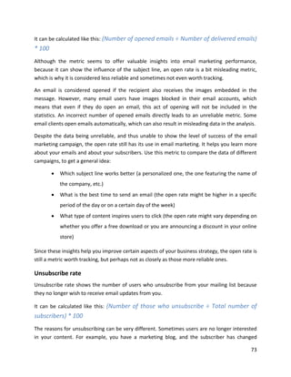 73
It can be calculated like this: (Number of opened emails ÷ Number of delivered emails)
* 100
Although the metric seems to offer valuable insights into email marketing performance,
because it can show the influence of the subject line, an open rate is a bit misleading metric,
which is why it is considered less reliable and sometimes not even worth tracking.
An email is considered opened if the recipient also receives the images embedded in the
message. However, many email users have images blocked in their email accounts, which
means that even if they do open an email, this act of opening will not be included in the
statistics. An incorrect number of opened emails directly leads to an unreliable metric. Some
email clients open emails automatically, which can also result in misleading data in the analysis.
Despite the data being unreliable, and thus unable to show the level of success of the email
marketing campaign, the open rate still has its use in email marketing. It helps you learn more
about your emails and about your subscribers. Use this metric to compare the data of different
campaigns, to get a general idea:
• Which subject line works better (a personalized one, the one featuring the name of
the company, etc.)
• What is the best time to send an email (the open rate might be higher in a specific
period of the day or on a certain day of the week)
• What type of content inspires users to click (the open rate might vary depending on
whether you offer a free download or you are announcing a discount in your online
store)
Since these insights help you improve certain aspects of your business strategy, the open rate is
still a metric worth tracking, but perhaps not as closely as those more reliable ones.
Unsubscribe rate
Unsubscribe rate shows the number of users who unsubscribe from your mailing list because
they no longer wish to receive email updates from you.
It can be calculated like this: (Number of those who unsubscribe ÷ Total number of
subscribers) * 100
The reasons for unsubscribing can be very different. Sometimes users are no longer interested
in your content. For example, you have a marketing blog, and the subscriber has changed
 