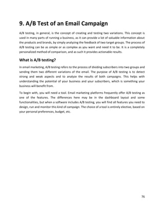 76
9. A/B Test of an Email Campaign
A/B testing, in general, is the concept of creating and testing two variations. This concept is
used in many parts of running a business, as it can provide a lot of valuable information about
the products and brands, by simply analyzing the feedback of two target groups. The process of
A/B testing can be as simple or as complex as you want and need it to be. It is a completely
personalized method of comparison, and as such it provides actionable results.
What is A/B testing?
In email marketing, A/B testing refers to the process of dividing subscribers into two groups and
sending them two different variations of the email. The purpose of A/B testing is to detect
strong and weak aspects and to analyze the results of both campaigns. This helps with
understanding the potential of your business and your subscribers, which is something your
business will benefit from.
To begin with, you will need a tool. Email marketing platforms frequently offer A/B testing as
one of the features. The differences here may be in the dashboard layout and some
functionalities, but when a software includes A/B testing, you will find all features you need to
design, run and monitor this kind of campaign. The choice of a tool is entirely elective, based on
your personal preferences, budget, etc.
 