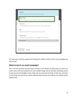 77
The next step is setting up goals and choosing the specific aspects of the email campaign you
want to test.
What to test in an email campaign?
This is the first question you will need to answer in the process of A/B testing. As much as it
seems easier and more productive to test multiple things, this can provide misleading results.
To get accurate and tangible results, make sure you test only one thing. In that case, you focus
on one thing, one part of your email, exploring ways how you can improve it to achieve better
performance.
 
