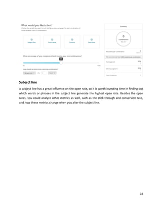 78
Subject line
A subject line has a great influence on the open rate, so it is worth investing time in finding out
which words or phrases in the subject line generate the highest open rate. Besides the open
rates, you could analyze other metrics as well, such as the click-through and conversion rate,
and how these metrics change when you alter the subject line.
 