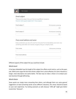 79
Different aspects of the subject line you could test include:
Word count
It has been debatable how the length of the subject line affects email metrics, such as the open
rate. While some argue the fact that shorter subject line is more effective, for some industries a
longer, more descriptive one works better. The best way to make a choice is to analyze your
own business through A/B testing.
Word choice
Some words are simply more converting than others, and although there are some general
suggestions on best-converting words across different industries, this choice should be based
on your own experience. Try testing synonyms as well, because “20% off” might give better
results than “discount”.
 