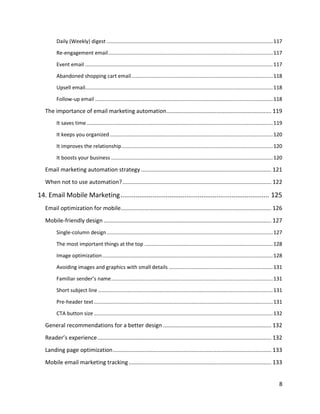 8
Daily (Weekly) digest ...................................................................................................................117
Re-engagement email..................................................................................................................117
Event email ..................................................................................................................................117
Abandoned shopping cart email..................................................................................................118
Upsell email..................................................................................................................................118
Follow-up email ...........................................................................................................................118
The importance of email marketing automation................................................................... 119
It saves time.................................................................................................................................119
It keeps you organized.................................................................................................................120
It improves the relationship.........................................................................................................120
It boosts your business ................................................................................................................120
Email marketing automation strategy ................................................................................... 121
When not to use automation?............................................................................................... 122
14. Email Mobile Marketing............................................................................... 125
Email optimization for mobile................................................................................................ 126
Mobile-friendly design........................................................................................................... 127
Single-column design...................................................................................................................127
The most important things at the top .........................................................................................128
Image optimization......................................................................................................................128
Avoiding images and graphics with small details ........................................................................131
Familiar sender’s name................................................................................................................131
Short subject line .........................................................................................................................131
Pre-header text............................................................................................................................131
CTA button size............................................................................................................................132
General recommendations for a better design ..................................................................... 132
Reader’s experience............................................................................................................... 132
Landing page optimization..................................................................................................... 133
Mobile email marketing tracking........................................................................................... 133
 